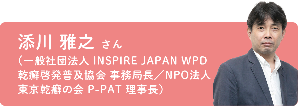 添川 雅之 さん（一般社団法人 INSPIRE JAPAN WPD乾癬啓発普及協会 事務局長／NPO法人 東京乾癬の会 P-PAT 副代表理事）